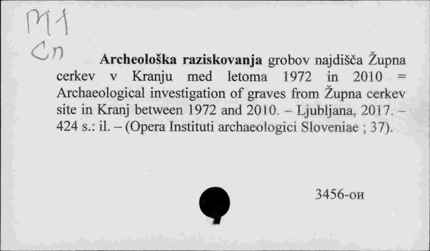 ﻿Ж
Archeoloska raziskovanja grobov najdišča Zupna cerkev V Kranju med letoma 1972 in 2010 = Archaeological investigation of graves from Župna cerkev site in Kranj between 1972 and 2010. - Ljubljana, 2017. -424 s.: il. - (Opera Instituti archaeologici Sloveniae ; 37).
3456-ои